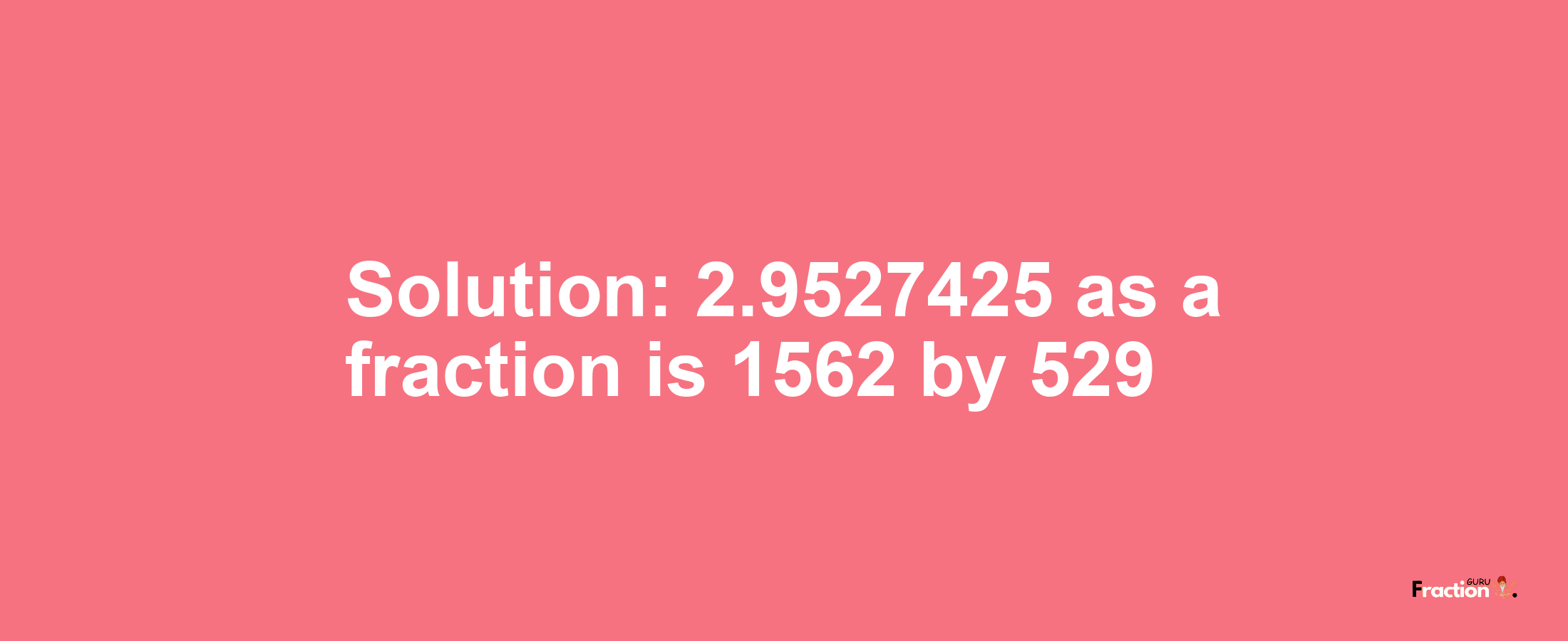 Solution:2.9527425 as a fraction is 1562/529
